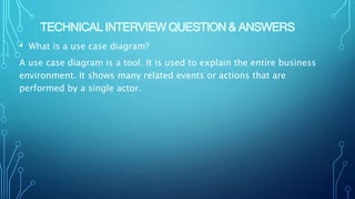 TECHNICAL INTERVIEW QUESTION & ANSWERS
• What is a use case diagram?
A use case diagram is a tool. It is used to explain the entire business
environment. It shows many related events or actions that are
performed by a single actor.
 