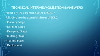 TECHNICAL INTERVIEW QUESTION & ANSWERS
• What are the essential phases of SDLC?
Following are the essential phases of SDLC:
• Planning Stage
• Defining Stage
• Designing Stage
• Building Stage
• Testing Stage
• Deployment
 