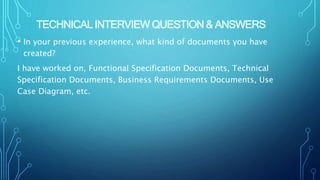 TECHNICAL INTERVIEW QUESTION & ANSWERS
• In your previous experience, what kind of documents you have
created?
I have worked on, Functional Specification Documents, Technical
Specification Documents, Business Requirements Documents, Use
Case Diagram, etc.
 