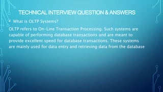 TECHNICAL INTERVIEW QUESTION & ANSWERS
• What is OLTP Systems?
OLTP refers to On-Line Transaction Processing. Such systems are
capable of performing database transactions and are meant to
provide excellent speed for database transactions. These systems
are mainly used for data entry and retrieving data from the database
 