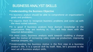 BUSINESS ANALYST SKILLS
Understanding the Business Objective
 A business analyst should be able to comprehend an organization’s
goals and problems.
 It requires them to recognize business problems and come up with
the most suited solution.
 It is good if business analysts have domain knowledge in the
organization they are working in. This will help them with the
required deliverables.
 In most cases, business analysts work towards enabling a change
with the motive of increasing sales, scale-up production, improving
revenue streams, etc.
 Understanding the business motive is the first step in a business
analyst’s life; it is a special skill by itself. Now, let’s proceed to the
next set of business analyst skills.
 