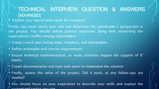 TECHNICAL INTERVIEW QUESTION & ANSWERS
(ADVANCED)
• Explain your typical work tactic for a project?
Firstly, you must clarify your role and determine the stakeholder's perspective in
the project. You should define primary objectives along with reconciling the
expectations conflict among stakeholders.
• Create a work plan listing steps, timelines, and deliverables.
• Define actionable and concise requirements.
• Ensure technical implementation, as many solutions require the support of IT
teams.
• Create documentation and train end-users to implement the solution.
• Finally, assess the value of the project. Did it work, or any follow-ups are
needed?
• You should focus on your experience to describe your skills and explain the
 
