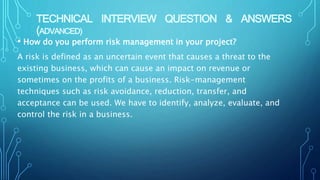 TECHNICAL INTERVIEW QUESTION & ANSWERS
(ADVANCED)
• How do you perform risk management in your project?
A risk is defined as an uncertain event that causes a threat to the
existing business, which can cause an impact on revenue or
sometimes on the profits of a business. Risk-management
techniques such as risk avoidance, reduction, transfer, and
acceptance can be used. We have to identify, analyze, evaluate, and
control the risk in a business.
 