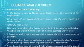 BUSINESS ANALYST SKILLS
Analytical and Critical Thinking
 As the famous quote by Thomas Alva. Edison goes: “Five percent of the
people think;
 ten percent of the people think they think; and the other eighty-five
percent would
 rather die than think.”
 This shows that, although thinking sounds basic, it is an underrated ability.
Analytical and critical thinking is one of the core business analyst skills.
 A business analyst must analyze and translate the client’s requirements
distinctly.
 Business analysts focus on gathering and understanding the client’s needs.
Critical thinking enables them to prioritize business requirements.
 A good analytical bend of mind will help a business analyst reach the stated
 