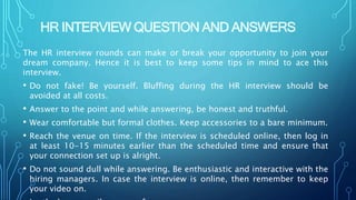 HR INTERVIEW QUESTION AND ANSWERS
The HR interview rounds can make or break your opportunity to join your
dream company. Hence it is best to keep some tips in mind to ace this
interview.
• Do not fake! Be yourself. Bluffing during the HR interview should be
avoided at all costs.
• Answer to the point and while answering, be honest and truthful.
• Wear comfortable but formal clothes. Keep accessories to a bare minimum.
• Reach the venue on time. If the interview is scheduled online, then log in
at least 10-15 minutes earlier than the scheduled time and ensure that
your connection set up is alright.
• Do not sound dull while answering. Be enthusiastic and interactive with the
hiring managers. In case the interview is online, then remember to keep
your video on.
 