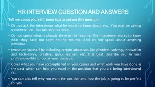 HR INTERVIEW QUESTION AND ANSWERS
Tell me about yourself. Some tips to answer this question:
• Do not ask the interviewer what he wants to know about you. You may be asking
genuinely, but that just sounds rude.
• Do not speak what is already there in the resume. The interviewer wants to know
what they have not seen on the resume. And do not speak about anything
personal.
• Introduce yourself by including certain adjectives like problem-solving, innovation
and tech-savvy, creative, quick learner, etc. that best describe you in your
professional life to boost your chances.
• Cover what you have accomplished in your career and what work you have done in
the past which can help you excel in the position that you are being interviewed
for.
• You can also tell why you want the position and how the job is going to be perfect
for you.
 