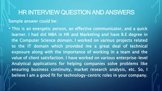 HR INTERVIEW QUESTION AND ANSWERS
Sample answer could be:
• This is an energetic person, an effective communicator, and a quick
learner. I had did MBA in HR and Marketing and have B.E degree in
the Computer Science domain. I worked on various projects related
to the IT domain which provided me a great deal of technical
exposure along with the importance of working in a team and the
value of client satisfaction. I have worked on various enterprise-level
Analytical applications for helping companies solve problems like
ensuring business continuity, market research analysis, etc. So, I
believe I am a good fit for technology-centric roles in your company.
 