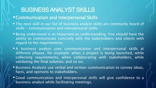 BUSINESS ANALYST SKILLS
Communication and Interpersonal Skills
 The next skill in our list of business analyst skills are commonly heard of
skills - communication and interpersonal skills.
 Being understood is as important as understanding. You should have the
ability to communicate concisely with the stakeholders and clients with
regard to the requirements.
 A business analyst uses communication and interpersonal skills at
different phases, for example: when a project is being launched, while
collecting requirements, when collaborating with stakeholders, while
validating the final solution, and so on.
 Business Analysts use verbal and written communication to convey ideas,
facts, and opinions to stakeholders.
 Good communication and interpersonal skills will give confidence to a
business analyst while facilitating meetings.
 