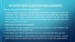 HR INTERVIEW QUESTION AND ANSWERS
Why do you want to work for our company?
• Another popular question asked by the interviewer to make sure that the
candidate has understood the job requirements and help the interviewer
understand the reason behind choosing their company for that job. You
should answer in such a way that the interviewer gets convinced that you
are a great fit for the role.
• Some tips to answer this question:
• Talk about the past projects that you had worked on that matches the
requirements of the current role.
• Talk about your career aspirations that are associated with this job role.
• Have the knowledge in hand about the company’s vision, mission, and the
work it has done in recent years that inspired you to join the organization.
 