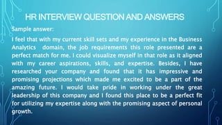 HR INTERVIEW QUESTION AND ANSWERS
Sample answer:
I feel that with my current skill sets and my experience in the Business
Analytics domain, the job requirements this role presented are a
perfect match for me. I could visualize myself in that role as it aligned
with my career aspirations, skills, and expertise. Besides, I have
researched your company and found that it has impressive and
promising projections which made me excited to be a part of the
amazing future. I would take pride in working under the great
leadership of this company and I found this place to be a perfect fit
for utilizing my expertise along with the promising aspect of personal
growth.
 