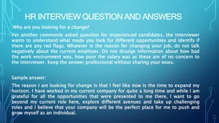 HR INTERVIEW QUESTION AND ANSWERS
Why are you looking for a change?
Yet another commonly asked question for experienced candidates, the interviewer
wants to understand what made you look for different opportunities and identify if
there are any red flags. Whatever is the reason for changing your job, do not talk
negatively about the current employer. Do not divulge information about how bad
the work environment was, how poor the salary was as these are of no concern to
the interviewer. Keep the answer professional without sharing your woes.
Sample answer:
The reason I am looking for change is that I feel like now is the time to expand my
horizon. I have worked in my current company for quite a long time and while I am
grateful for all the opportunities that were presented to me there, I want to go
beyond my current role here, explore different avenues and take up challenging
roles and I believe that your company will be the perfect place for me to push and
grow myself as an individual.
 