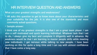 HR INTERVIEW QUESTION AND ANSWERS
What are your greatest strengths and weaknesses?
• HR asks this question to get to know more about your characteristics and
your suitability for the job. It is also one of the standards and most
commonly asked questions.
• Sample answer:
I think one of my greatest strengths is that I am a great team player. I am
also a self-motivated and quick learning individual. Whatever task that I set
to do, I always give my best and complete it diligently well in advance. My
weakness would be that I am learning to master people skills while meeting
new individuals. I get nervous while talking to new people. I have been
working on this for quite a long time and I can say with utmost confidence
that I have come a long way.
 