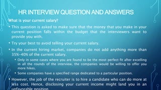 HR INTERVIEW QUESTION AND ANSWERS
What is your current salary?
• This question is asked to make sure that the money that you make in your
current position falls within the budget that the interviewers want to
provide you with.
• Try your best to avoid telling your current salary.
• In the current hiring market, companies do not add anything more than
35%-40% of the current salary.
• Only in some cases where you are found to be the most perfect fit after excelling
in all the rounds of the interview, the companies would be willing to offer you
more hikes.
• Some companies have a specified range dedicated to a particular position.
• However, the job of the recruiter is to hire a candidate who can do more at
less cost. Hence, disclosing your current income might land you in an
 