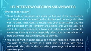 HR INTERVIEW QUESTION AND ANSWERS
What to expect salary ?
• These kinds of questions are asked to find out if the interviewers
can afford to hire you based on their budget and the range that they
wish to offer. They want to ensure that your expectations and the
range provided by the company are aligned and you are satisfied
with it. It is very important to know and realize yourself worthwhile
answering these questions especially when your expectations are
more than what they are expecting to provide.
• You do not want to come across as a money-minded person nor do
you want to come across as a saint who is happy with being
underpaid. Also, this is the part where your negotiation skills also
come into play.
 