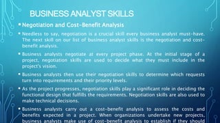 BUSINESS ANALYST SKILLS
Negotiation and Cost-Benefit Analysis
 Needless to say, negotiation is a crucial skill every business analyst must-have.
The next skill on our list of business analyst skills is the negotiation and cost-
benefit analysis.
 Business analysts negotiate at every project phase. At the initial stage of a
project, negotiation skills are used to decide what they must include in the
project's vision.
 Business analysts then use their negotiation skills to determine which requests
turn into requirements and their priority levels.
 As the project progresses, negotiation skills play a significant role in deciding the
functional design that fulfills the requirements. Negotiation skills are also used to
make technical decisions.
 Business analysts carry out a cost-benefit analysis to assess the costs and
benefits expected in a project. When organizations undertake new projects,
business analysts make use of cost-benefit analysis to establish if they should
 