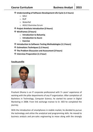 Course Curriculum Business Analyst 2015
 Understanding of Software Development Life Cycle (1.5 hours)
o SDLC
o RUP
o Waterfall
o AGILE Overview Scrum
 Project Artefacts Introduction (3 hours)
 Wireframes (3 hours)
o Introduction to Balsamiq
o Introduction to Axure
o Exercise
 Introduction to Software Testing Methodologies (1.5 hours)
 Estimations Techniques (1.5 hours)
 The Problem Discussion and Assessment (3 hours)
 Interview Preparation (1.5 hour)
Faculty profile
Prashant Dhama is an IT corporate professional with 7+ years’ experience of
working with the pillar departments of any IT organization. After completion of
Bachelors in Technology, Computer Science, he started his career in Digital
Marketing in 2008. From link exchange trainee to Sr. SEO he completed the
journey.
With the introduction of smartphones in mobile market, he decided to pursue
the technology and utilize the analytical and programming skills. He moved to
business analysis and pre-sales engineering to move along with the strongly
 