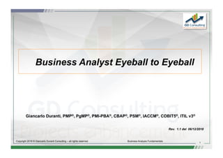 1
Copyright 2016 © Giancarlo Duranti Consulting – all rights reserved Business Analysis Fundamentals
Business Analyst Eyeball to Eyeball
Giancarlo Duranti, PMP®, PgMP®, PMI-PBA®, CBAP®, PSM®, IACCM®, COBIT5®, ITIL v3®
Rev. 1.1 del 06/12/2018
 