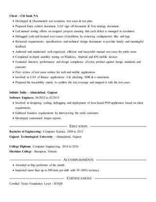 Client – Citi bank NA
 Developed & Documented test scenarios, test cases & test plan.
 Prepared Entry control document, UAT sign off document & Test strategy document.
 Led manual testing efforts on assigned projects ensuring that each defect is managed to resolution
 Debugged code and located root causes of problems by reviewing configuration files and logs
 Reviewed requirements, specifications and technical design documents to provide timely and meaningful
feedback
 Authored and maintained well-organized, efficient and successful manual test cases for entire team
 Completed in-depth usability testing on Windows, Android and iOS mobile devices
 Evaluated function, performance and design compliance of every product against design standards and
customer
 Peer- review of test cases written for web and mobile applications
 Involved in UAT of finance applications: Citi checking, SDR & e-statements
 Prepared the traceability matrix to confirm the test coverage and mapped it with the test cases
Infinite India – Ahmedabad, Gujarat
Software Engineer, 06/2012 to 02/2013
 Involved in designing, coding, debugging and deployment of Java based POS application based on client
requirements.
 Gathered business requirements by interviewing the retail customers
 Developed customized Jasper reports.
EDUCATION
Bachelor of Engineering: Computer Science, 2008 to 2012
Gujarat Technological University – Ahmedabad, Gujarat
College Diploma: Computer Engineering, 2014 to 2016
Sheridan College - Brampton, Ontario
ACCOMPLISHMENTS
 Awarded as Star performer of the month
 Inspected more than up to 500 tests per shift with 95-100% accuracy
CERTIFICATIONS
Certified Tester Foundation Level - ISTQB
 