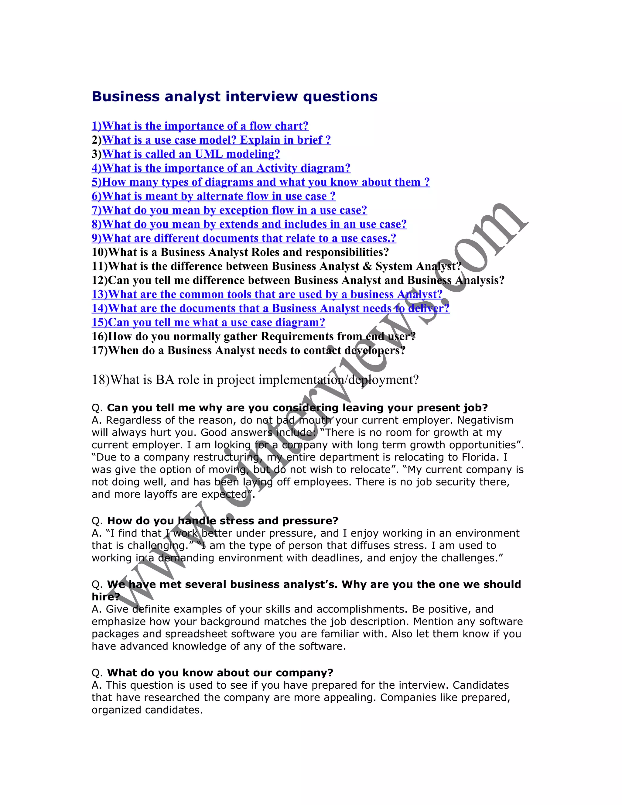 Business analyst interview questions

1)What is the importance of a flow chart?
2)What is a use case model? Explain in brief ?
3)What is called an UML modeling?
4)What is the importance of an Activity diagram?
5)How many types of diagrams and what you know about them ?
6)What is meant by alternate flow in use case ?
7)What do you mean by exception flow in a use case?
8)What do you mean by extends and includes in an use case?
9)What are different documents that relate to a use cases.?
10)What is a Business Analyst Roles and responsibilities?
11)What is the difference between Business Analyst & System Analyst?
12)Can you tell me difference between Business Analyst and Business Analysis?
13)What are the common tools that are used by a business Analyst?
14)What are the documents that a Business Analyst needs to deliver?
15)Can you tell me what a use case diagram?
16)How do you normally gather Requirements from end user?
17)When do a Business Analyst needs to contact developers?

18)What is BA role in project implementation/deployment?
Q. Can you tell me why are you considering leaving your present job?
A. Regardless of the reason, do not bad mouth your current employer. Negativism
will always hurt you. Good answers include: “There is no room for growth at my
current employer. I am looking for a company with long term growth opportunities”.
“Due to a company restructuring, my entire department is relocating to Florida. I
was give the option of moving, but do not wish to relocate”. “My current company is
not doing well, and has been laying off employees. There is no job security there,
and more layoffs are expected”.

Q. How do you handle stress and pressure?
A. “I find that I work better under pressure, and I enjoy working in an environment
that is challenging.” “I am the type of person that diffuses stress. I am used to
working in a demanding environment with deadlines, and enjoy the challenges.”

Q. We have met several business analyst’s. Why are you the one we should
hire?
A. Give definite examples of your skills and accomplishments. Be positive, and
emphasize how your background matches the job description. Mention any software
packages and spreadsheet software you are familiar with. Also let them know if you
have advanced knowledge of any of the software.

Q. What do you know about our company?
A. This question is used to see if you have prepared for the interview. Candidates
that have researched the company are more appealing. Companies like prepared,
organized candidates.
 