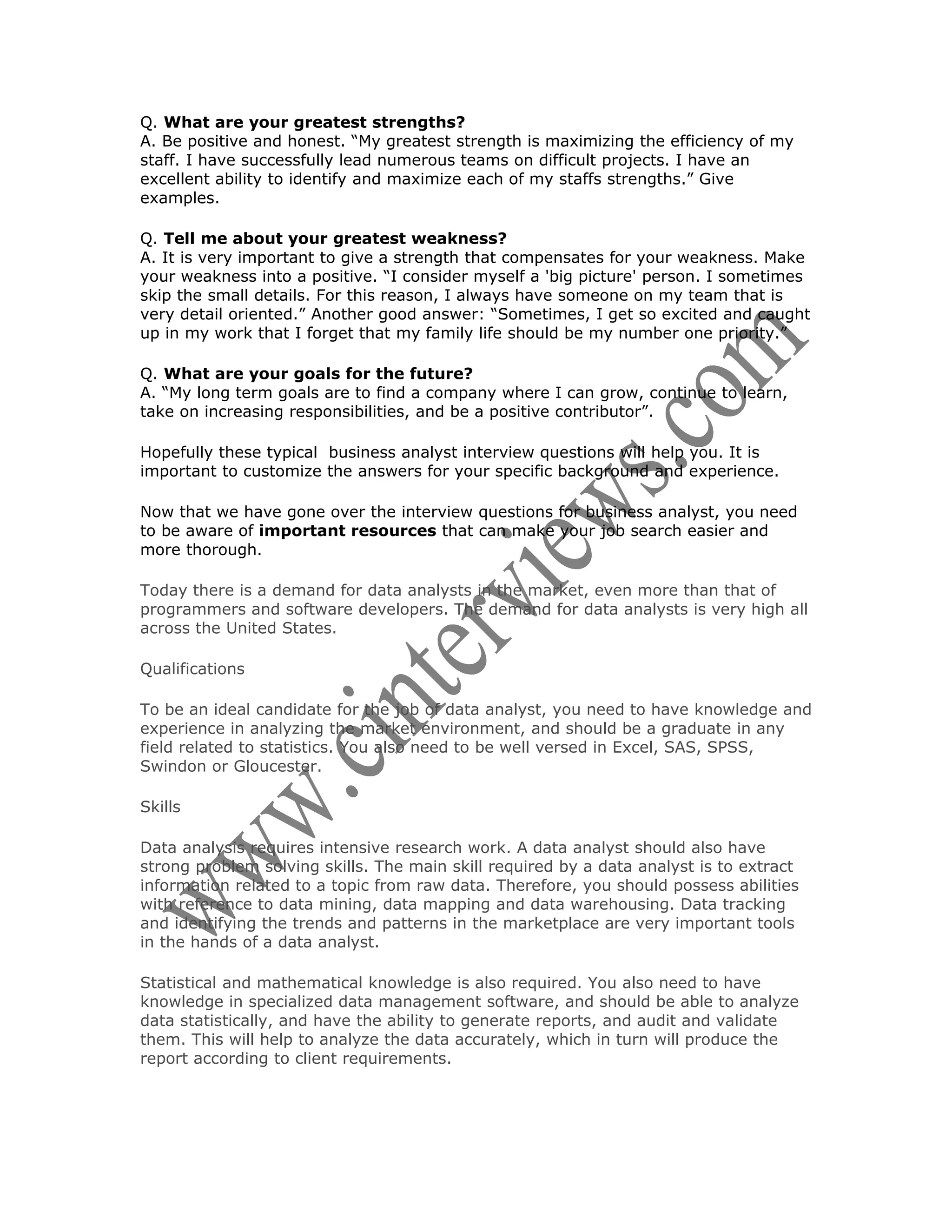 Q. What are your greatest strengths?
A. Be positive and honest. “My greatest strength is maximizing the efficiency of my
staff. I have successfully lead numerous teams on difficult projects. I have an
excellent ability to identify and maximize each of my staffs strengths.” Give
examples.

Q. Tell me about your greatest weakness?
A. It is very important to give a strength that compensates for your weakness. Make
your weakness into a positive. “I consider myself a 'big picture' person. I sometimes
skip the small details. For this reason, I always have someone on my team that is
very detail oriented.” Another good answer: “Sometimes, I get so excited and caught
up in my work that I forget that my family life should be my number one priority.”

Q. What are your goals for the future?
A. “My long term goals are to find a company where I can grow, continue to learn,
take on increasing responsibilities, and be a positive contributor”.

Hopefully these typical business analyst interview questions will help you. It is
important to customize the answers for your specific background and experience.

Now that we have gone over the interview questions for business analyst, you need
to be aware of important resources that can make your job search easier and
more thorough.

Today there is a demand for data analysts in the market, even more than that of
programmers and software developers. The demand for data analysts is very high all
across the United States.

Qualifications

To be an ideal candidate for the job of data analyst, you need to have knowledge and
experience in analyzing the market environment, and should be a graduate in any
field related to statistics. You also need to be well versed in Excel, SAS, SPSS,
Swindon or Gloucester.

Skills

Data analysis requires intensive research work. A data analyst should also have
strong problem solving skills. The main skill required by a data analyst is to extract
information related to a topic from raw data. Therefore, you should possess abilities
with reference to data mining, data mapping and data warehousing. Data tracking
and identifying the trends and patterns in the marketplace are very important tools
in the hands of a data analyst.

Statistical and mathematical knowledge is also required. You also need to have
knowledge in specialized data management software, and should be able to analyze
data statistically, and have the ability to generate reports, and audit and validate
them. This will help to analyze the data accurately, which in turn will produce the
report according to client requirements.
 