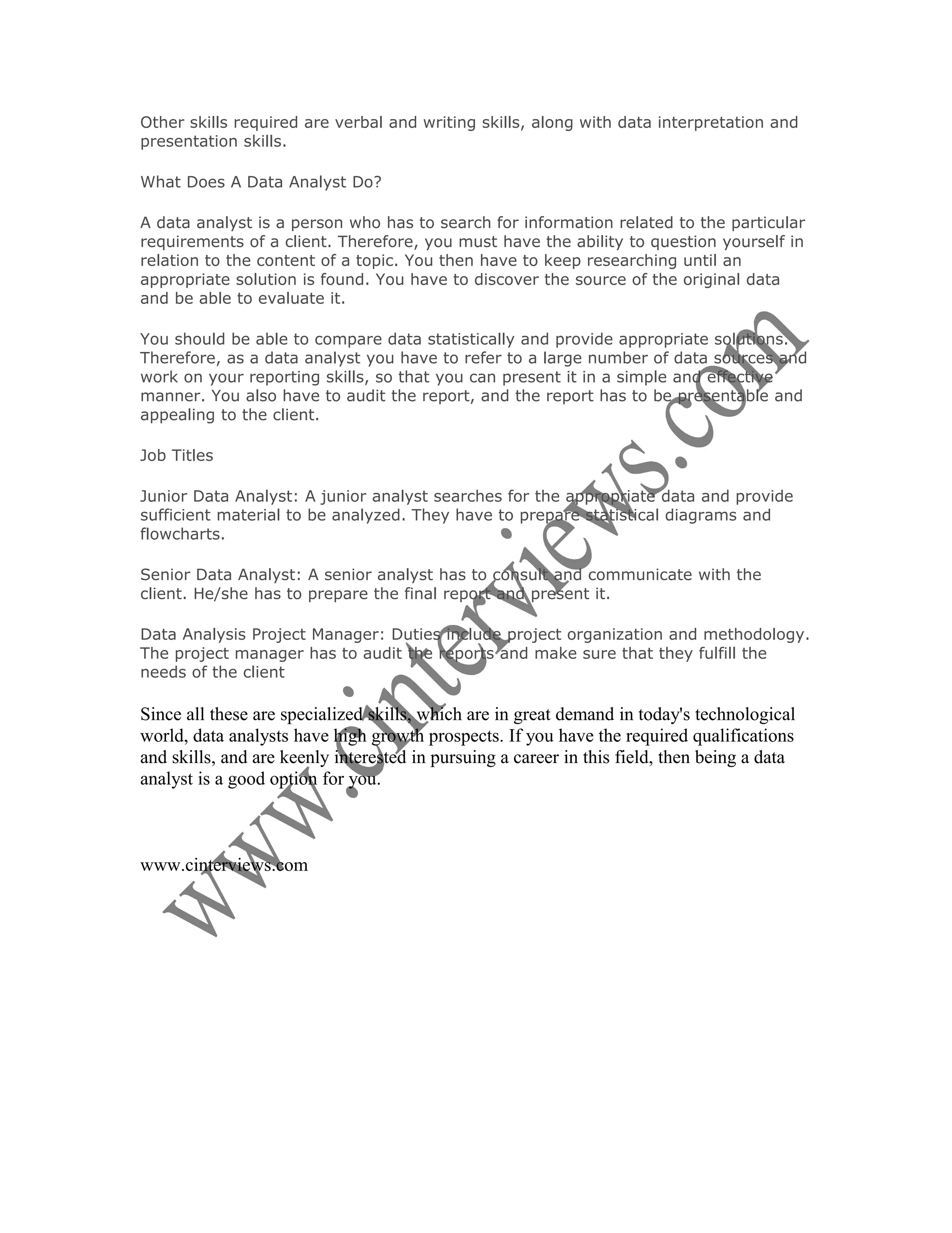 Other skills required are verbal and writing skills, along with data interpretation and
presentation skills.

What Does A Data Analyst Do?

A data analyst is a person who has to search for information related to the particular
requirements of a client. Therefore, you must have the ability to question yourself in
relation to the content of a topic. You then have to keep researching until an
appropriate solution is found. You have to discover the source of the original data
and be able to evaluate it.

You should be able to compare data statistically and provide appropriate solutions.
Therefore, as a data analyst you have to refer to a large number of data sources and
work on your reporting skills, so that you can present it in a simple and effective
manner. You also have to audit the report, and the report has to be presentable and
appealing to the client.

Job Titles

Junior Data Analyst: A junior analyst searches for the appropriate data and provide
sufficient material to be analyzed. They have to prepare statistical diagrams and
flowcharts.

Senior Data Analyst: A senior analyst has to consult and communicate with the
client. He/she has to prepare the final report and present it.

Data Analysis Project Manager: Duties include project organization and methodology.
The project manager has to audit the reports and make sure that they fulfill the
needs of the client

Since all these are specialized skills, which are in great demand in today's technological
world, data analysts have high growth prospects. If you have the required qualifications
and skills, and are keenly interested in pursuing a career in this field, then being a data
analyst is a good option for you.



www.cinterviews.com
 