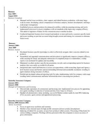 Humana
June 2009 –
August 2010
Business Consultant
 Managed and led issue resolution, client support, and related business evaluations with many large-
scale accounts, developing critical competencies in business analysis, business development, and large-
scale project management.
 Established process and procedures for enhanced workflow, while documenting existing and newly
implemented processes to ensure compliance with set standards while improving company efficacy.
This aided in migration of duties for the commission area to another location.
 Conducted important business-level research and analysis to meet and resolve customer-specific needs
and issues resulting on past due accounts being brought current and training for customers to eliminate
future issues.
Humana
January 2008 –
June 2009
Business Analyst
 Developed business specific knowledge in order to effectively navigate client concerns related to new
products
 Streamlined and upgraded communications and procedures to significantly improve company efficacy,
while ensuring the timely and adequate submission of completed projects to stakeholders, weekly
reports were instituted for updates and traceability
 Maintained excellent product-specific documentation, records, and corresponding reports for business
analytics that were easily accessible for all parties
 Interpreted client needs and behaviors to assess set expectations, while researching Agent and Agency-
level business issues and barriers and recommending informed and sustainable resolutions resulting in
agent retention during transition of offices.
 Drafted and developed enhanced reporting tools for sales, implementing tools for company-wide usage
resulting better communication and better informed decisions concerning new products.
Kanawha Insurance Company
January 2003-
January 2008
Manager of Commissions and Licensing
 Directed daily operations of commissions and licensing unit. Implemented new process for appointing
new agents resulting in reduction of turnaround time from 5 days to 24 hours.
 Handled all administrative duties including successful Market conduct audits by state DOI, balancing
of GL accounts, agent contract and appointment processing.
Kanawha Insurance Company
January 2000-January 2003
Senior Accountant
 Focus on agent issue resolution and retention.
 Member of key internal teams for high profile customers and new product development.
 balancing of related GL accounts, set up of new products within systems. Processing of blue books for
various holding companies. Working with key personal within the companies to ensure accuracy of
given information
 