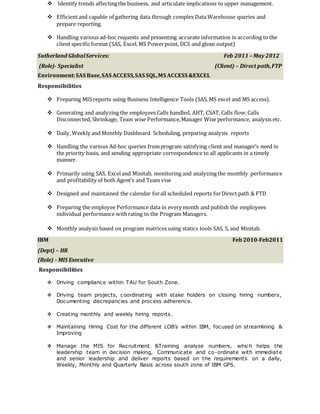  Identify trends affectingthe business, and articulate implications to upper management.
 Efficientand capable of gathering data through complex Data Warehouse queries and
prepare reporting.
 Handling various ad-hoc requests and presenting accurate information in according to the
client specific format (SAS, Excel,MS Powerpoint, DCS and glean output)
Sutherland GlobalServices: Feb 2011 – May 2012
(Role)- Specialist (Client) – Direct path,FTP
Environment:SAS Base,SAS ACCESS,SAS SQL,MS ACCESS &EXCEL
Responsibilities
 Preparing MIS reports using Business Intelligence Tools (SAS, MS excel and MS access).
 Generating and analyzing the employees Calls handled, AHT, CSAT, Calls flow,Calls
Disconnected, Shrinkage, Team wise Performance,Manager Wise performance, analysis etc.
 Daily, Weekly and Monthly Dashboard Scheduling, preparing analysis reports
 Handling the various Ad-hoc queries fromprogram satisfying client and manager’s need in
the priority basis, and sending appropriate correspondence to all applicants in a timely
manner.
 Primarily using SAS, Exceland Minitab, monitoring and analyzing the monthly performance
and profitability of both Agent’s and Team vise
 Designed and maintained the calendar forall scheduled reports forDirect path & FTD
 Preparing the employee Performance data in every month and publish the employees
individual performance withrating to the Program Managers.
 Monthly analysis based on program matrices using statics tools SAS, S, and Minitab.
IBM Feb2010-Feb2011
(Dept) – HR
(Role) - MIS Executive
Responsibilities
 Driving compliance within TAU for South Zone.
 Driving team projects, coordinating with stake holders on closing hiring numbers,
Documenting discrepancies and process adherence.
 Creating monthly and weekly hiring reports.
 Maintaining Hiring Cost for the different LOB’s within IBM, focused on streamlining &
Improving
 Manage the MIS for Recruitment &Training analyse numbers, which helps the
leadership team in decision making, Communicate and co-ordinate with immediate
and senior leadership and deliver reports based on the requirements on a daily,
Weekly, Monthly and Quarterly Basis across south zone of IBM GPS.
 