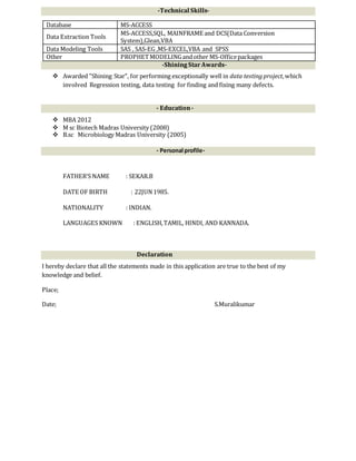 -Technical Skills-
-ShiningStar Awards-
 Awarded "Shining Star", for performing exceptionally well in data testingproject,which
involved Regression testing, data testing for finding and fixing many defects.
- Education-
 MBA 2012
 M sc Biotech Madras University (2008)
 B.sc Microbiology Madras University (2005)
- Personal profile-
FATHER’S NAME : SEKAR.B
DATE OF BIRTH : 22JUN1985.
NATIONALITY : INDIAN.
LANGUAGES KNOWN : ENGLISH,TAMIL, HINDI, AND KANNADA.
Declaration
I hereby declare that all the statements made in this application are true to the best of my
knowledge and belief.
Place;
Date; S.Muralikumar
Database MS-ACCESS
Data Extraction Tools
MS-ACCESS,SQL, MAINFRAME and DCS(Data Conversion
System),Glean,VBA
Data Modeling Tools SAS , SAS-EG ,MS-EXCEL,VBA and SPSS
Other PROPHETMODELINGandother MS-Officepackages
 