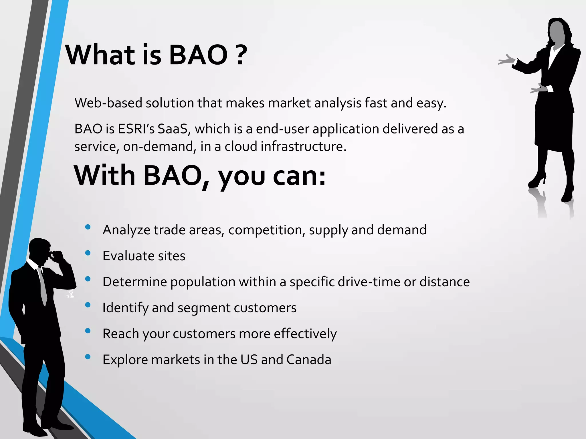 • Analyze trade areas, competition, supply and demand
• Evaluate sites
• Determine population within a specific drive-time or distance
• Identify and segment customers
• Reach your customers more effectively
• Explore markets in the US and Canada
Web-based solution that makes market analysis fast and easy.
BAO is ESRI’s SaaS, which is a end-user application delivered as a
service, on-demand, in a cloud infrastructure.
With BAO, you can:
What is BAO ?
 