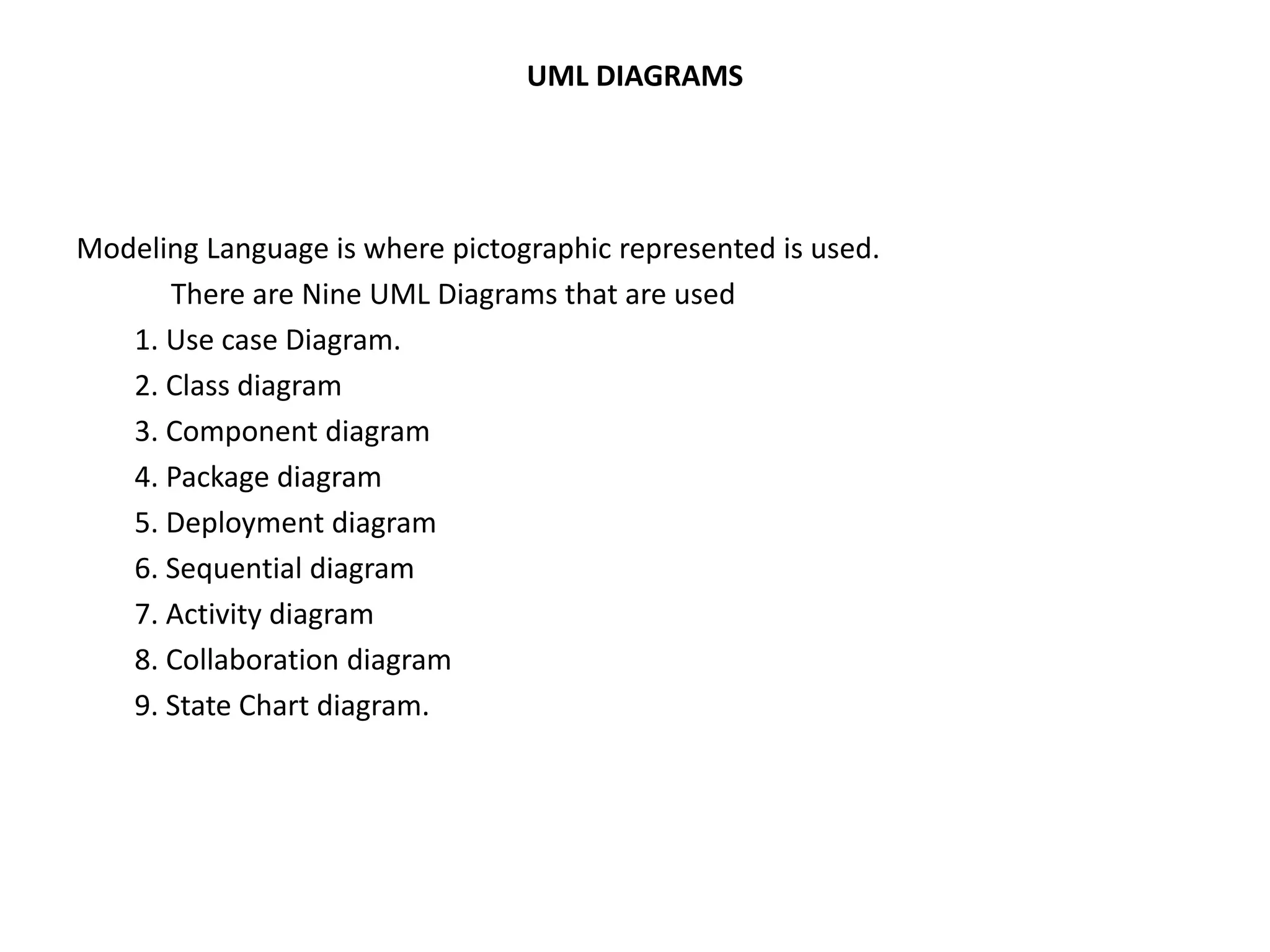 UML DIAGRAMS 
Modeling Language is where pictographic represented is used. 
There are Nine UML Diagrams that are used 
1. Use case Diagram. 
2. Class diagram 
3. Component diagram 
4. Package diagram 
5. Deployment diagram 
6. Sequential diagram 
7. Activity diagram 
8. Collaboration diagram 
9. State Chart diagram. 
 