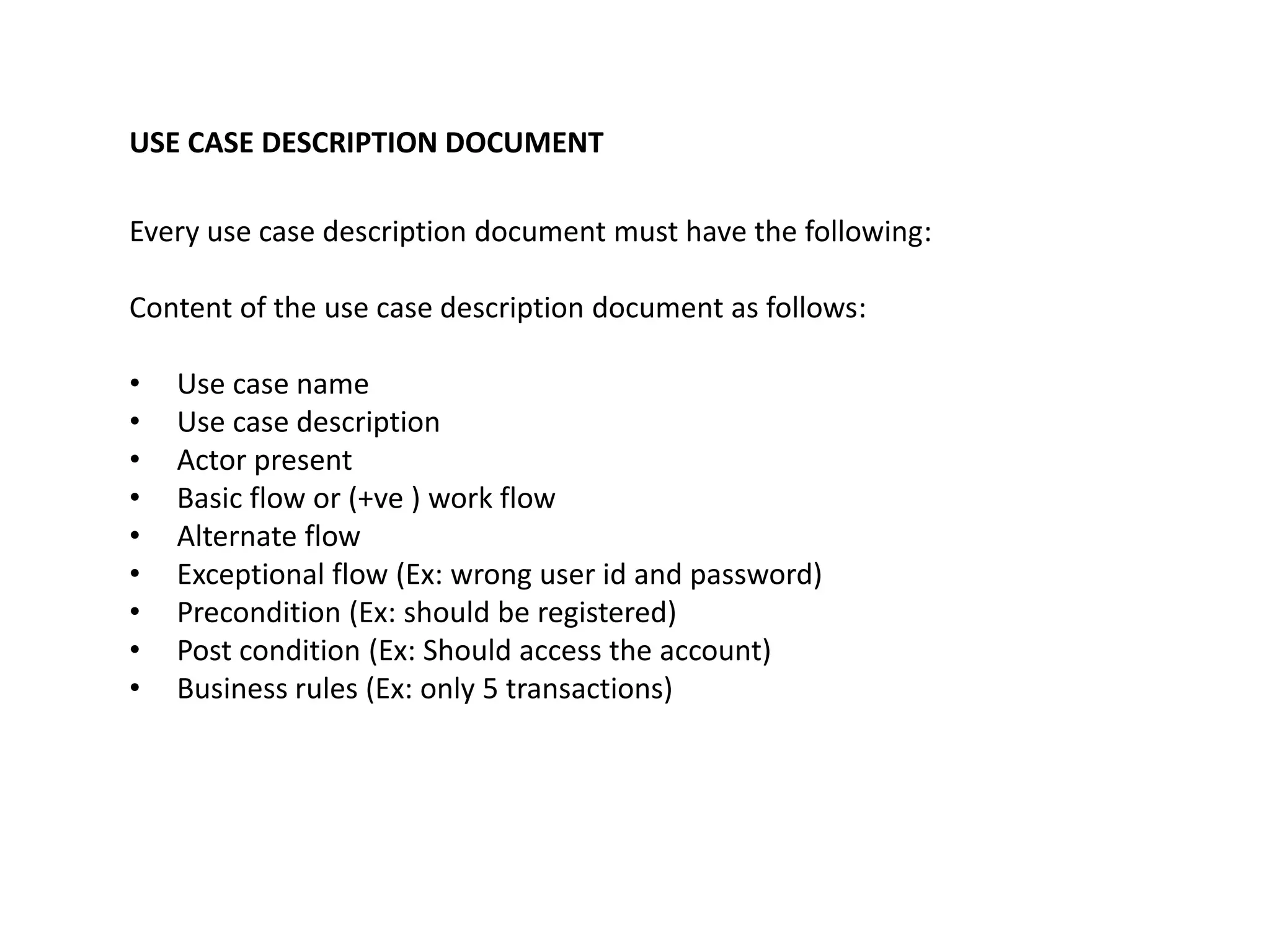 USE CASE DESCRIPTION DOCUMENT 
Every use case description document must have the following: 
Content of the use case description document as follows: 
• Use case name 
• Use case description 
• Actor present 
• Basic flow or (+ve ) work flow 
• Alternate flow 
• Exceptional flow (Ex: wrong user id and password) 
• Precondition (Ex: should be registered) 
• Post condition (Ex: Should access the account) 
• Business rules (Ex: only 5 transactions) 
 