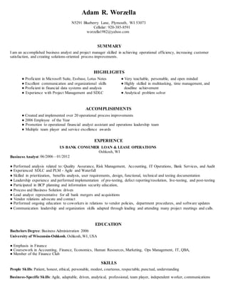 Adam R. Worzella
N5291 Blueberry Lane, Plymouth, WI 53073
Cellular: 920-385-8591
worzella1982@yahoo.com
SUMMARY
I am an accomplished business analyst and project manager skilled in achieving operational efficiency, increasing customer
satisfaction, and creating solutions-oriented process improvements.
HIGHLIGHTS
● Proficient in Microsoft Suite, Essbase, Lotus Notes ● Very teachable, personable, and open minded
● Excellent communication and organizational skills ● Highly skilled in multitasking, time management, and
● Proficient in financial data systems and analysis deadline achievement
● Experience with Project Management and SDLC ● Analytical problem solver
ACCOMPLISHMENTS
● Created and implemented over 20 operational process improvements
● 2006 Employee of the Year
● Promotion to operational financial analyst assistant and operations leadership team
● Multiple team player and service excellence awards
EXPERIENCE
US BANK CONSUMER LOAN & LEASE OPERATIONS
Oshkosh, WI
Business Analyst:06/2006 – 01/2012
● Performed analysis related to: Quality Assurance, Risk Management, Accounting, IT Operations, Bank Services, and Audit
● Experienced SDLC and PLM - Agile and Waterfall
● Skilled in prioritization, benefits analysis, user requirements, design, functional, technical and testing documentation
● Leadership experience and performed implementation of pre-testing, defect reporting/resolution, live-testing, and post-testing
● Participated in BCP planning and information security education,
● Process and Business Solution driven
● Lead analyst representative for all bank mergers and acquisitions
● Vendor relations advocate and contact
● Performed ongoing education to coworkers in relations to vendor policies, department procedures, and software updates
● Communication leadership and organization skills adapted through leading and attending many project meetings and calls.
EDUCATION
Bachelors Degree: Business Administration 2006
University of Wisconsin-Oshkosh, Oshkosh, WI, USA
● Emphasis in Finance
● Coursework in Accounting, Finance, Economics, Human Resources, Marketing, Ops Management, IT, QBA,
● Member of the Finance Club
SKILLS
People Skills:Patient, honest, ethical, personable, modest, courteous, respectable, punctual, understanding
Business-Specific Skills: Agile, adaptable, driven, analytical, professional, team player, independent worker, communications
 