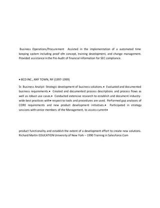 Business Operations/Procurement Assisted in the implementation of a automated time
keeping system including proof of concept, training development, and change management.
Provided assistance in the Pre-Audit of financial information for SEC compliance.
 BCD INC., ANY TOWN, NY (1997-1999)
Sr. Business Analyst Strategic development of business solutions. Evaluated and documented
business requirements. Created and documented process descriptions and process flows as
well as robust use cases. Conducted extensive research to establish and document industry-
wide best practices with respect to tools and procedures are used. Performed gap analyses of
CORE requirements and new product development initiatives. Participated in strategy
sessions with senior members of the Management, to assess current
product functionality and establish the extent of a development effort to create new solutions.
Richard Martin EDUCATION University of New York – 1990 Training in SalesForce.Com
 