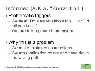Informed (A.K.A. “Know it all”)www.bridging-the-gap.comProblematic triggersWe hear “I’m sure you know this…” or “I’d tell you but…”You are talking more than anyone.Why this is a problemWe make mistaken assumptionsWe miss validation points and head down the wrong path