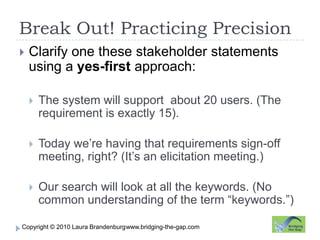 Break Out! Practicing Precisionwww.bridging-the-gap.comClarify one these stakeholder statements using a yes-first approach:The system will support  about 20 users. (The requirement is exactly 15).Today we’re having that requirements sign-off meeting, right? (It’s an elicitation meeting.)Our search will look at all the keywords. (No common understanding of the term “keywords.”)
