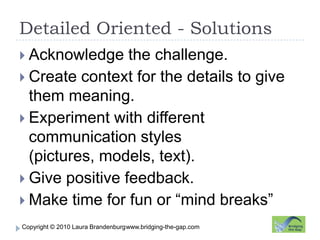 Detailed Oriented - Solutionswww.bridging-the-gap.comAcknowledge the challenge.Create context for the details to give them meaning.Experiment with different communication styles (pictures, models, text).Give positive feedback.Make time for fun or “mind breaks”