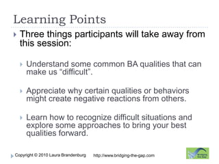 Learning PointsThree things participants will take away from this session:Understand some common BA qualities that can make us “difficult”.Appreciate why certain qualities or behaviors might create negative reactions from others.Learn how to recognize difficult situations and explore some approaches to bring your best qualities forward.http://www.bridging-the-gap.com