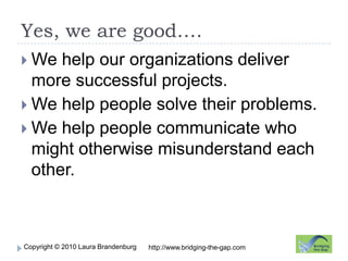 Yes, we are good….We help our organizations deliver more successful projects.We help people solve their problems.We help people communicate who might otherwise misunderstand each other.http://www.bridging-the-gap.com