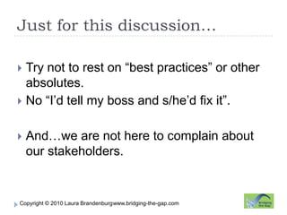 Just for this discussion…www.bridging-the-gap.comTry not to rest on “best practices” or other absolutes.No “I’d tell my boss and s/he’d fix it”.And…we are not here to complain about our stakeholders. 