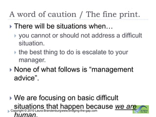 A word of caution / The fine print.www.bridging-the-gap.comThere will be situations when…you cannot or should not address a difficult situation.the best thing to do is escalate to your manager.None of what follows is “management advice”. We are focusing on basic difficult situations that happen because we are human.