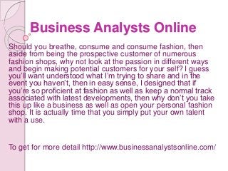 Business Analysts Online
Should you breathe, consume and consume fashion, then
aside from being the prospective customer of numerous
fashion shops, why not look at the passion in different ways
and begin making potential customers for your self? I guess
you’ll want understood what I’m trying to share and in the
event you haven’t, then in easy sense, I designed that if
you’re so proficient at fashion as well as keep a normal track
associated with latest developments, then why don’t you take
this up like a business as well as open your personal fashion
shop. It is actually time that you simply put your own talent
with a use.
To get for more detail http://www.businessanalystsonline.com/
 