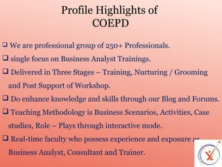Profile Highlights of
COEPD


We are professional group of 250+ Professionals.

 single focus on Business Analyst Trainings.
 Delivered in Three Stages – Training, Nurturing / Grooming
and Post Support of Workshop.
 Do enhance knowledge and skills through our Blog and Forums.
 Teaching Methodology is Business Scenarios, Activities, Case
studies, Role – Plays through interactive mode.
 Real-time faculty who possess experience and exposure as
Business Analyst, Consultant and Trainer.

 