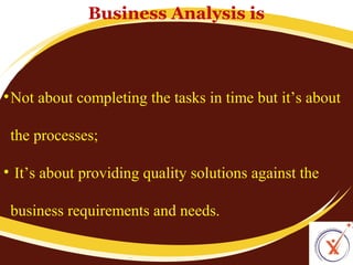 Business Analysis is

• Not about completing the tasks in time but it’s about
the processes;
• It’s about providing quality solutions against the
business requirements and needs.

 