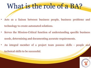What is the role of a BA?
• Acts as a liaison between business people, business problems and
technology to create automated solutions.
• Serves the Mission-Critical function of understanding specific business
needs, determining and documenting accurate requirements.
• An integral member of a project team possess skills - people and
technical skills to be successful.

 