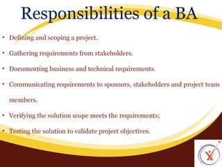 Responsibilities of a BA
• Defining and scoping a project.
• Gathering requirements from stakeholders.
• Documenting business and technical requirements.
• Communicating requirements to sponsors, stakeholders and project team
members.
• Verifying the solution scope meets the requirements;
• Testing the solution to validate project objectives.

 