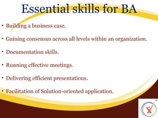Essential skills for BA
• Building a business case.
• Gaining consensus across all levels within an organization.
• Documentation skills.
• Running effective meetings.
• Delivering efficient presentations.
• Facilitation of Solution-oriented application.

 