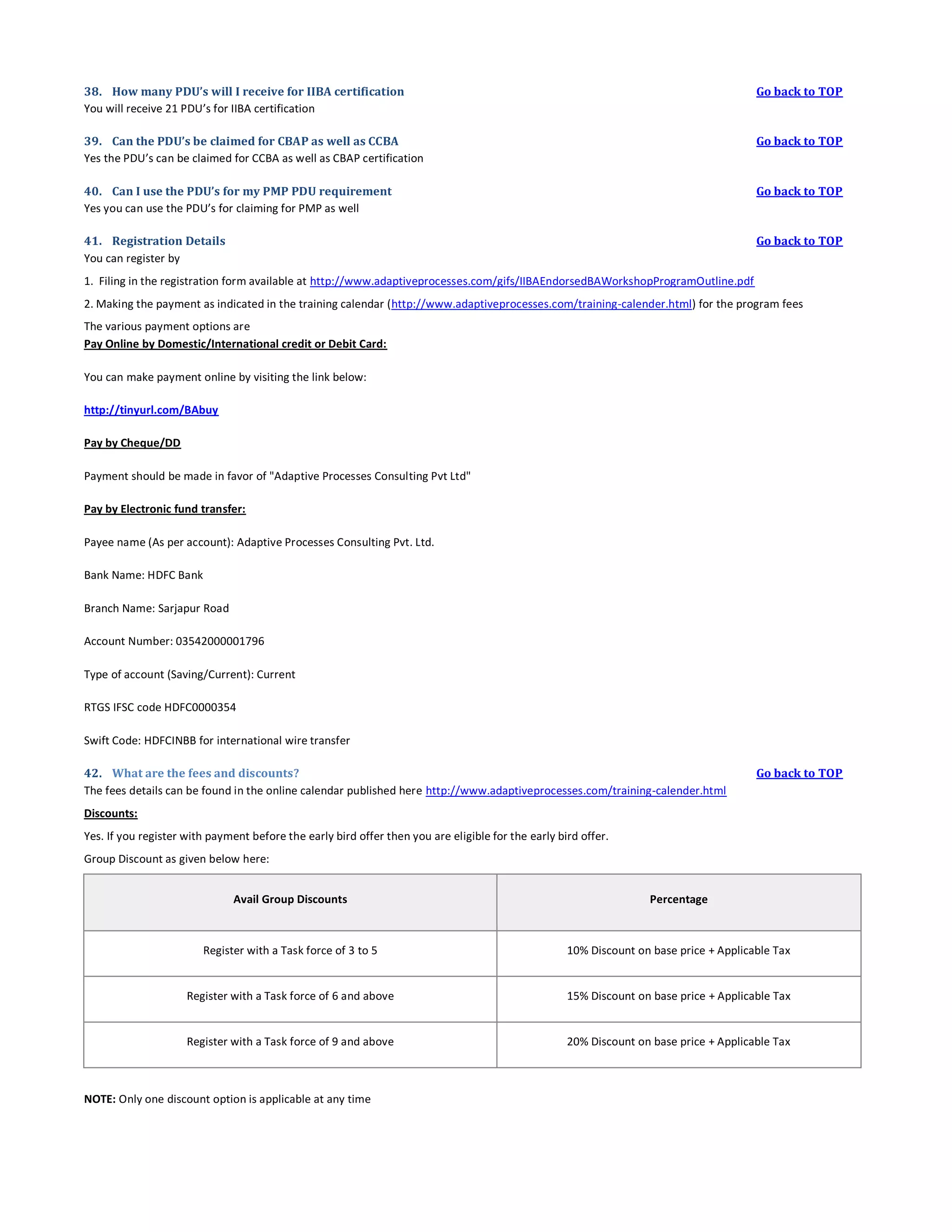 38. How many PDU’s will I receive for IIBA certification
You will receive 21 PDU’s for IIBA certification

Go back to TOP

39. Can the PDU’s be claimed for CBAP as well as CCBA
Yes the PDU’s can be claimed for CCBA as well as CBAP certification

Go back to TOP

40. Can I use the PDU’s for my PMP PDU requirement
Yes you can use the PDU’s for claiming for PMP as well

Go back to TOP

41. Registration Details
You can register by

Go back to TOP

1. Filing in the registration form available at http://www.adaptiveprocesses.com/gifs/IIBAEndorsedBAWorkshopProgramOutline.pdf
2. Making the payment as indicated in the training calendar (http://www.adaptiveprocesses.com/training-calender.html) for the program fees
The various payment options are
Pay Online by Domestic/International credit or Debit Card:
You can make payment online by visiting the link below:
http://tinyurl.com/BAbuy
Pay by Cheque/DD
Payment should be made in favor of "Adaptive Processes Consulting Pvt Ltd"
Pay by Electronic fund transfer:
Payee name (As per account): Adaptive Processes Consulting Pvt. Ltd.
Bank Name: HDFC Bank
Branch Name: Sarjapur Road
Account Number: 03542000001796
Type of account (Saving/Current): Current
RTGS IFSC code HDFC0000354
Swift Code: HDFCINBB for international wire transfer
42. What are the fees and discounts?
The fees details can be found in the online calendar published here http://www.adaptiveprocesses.com/training-calender.html

Go back to TOP

Discounts:
Yes. If you register with payment before the early bird offer then you are eligible for the early bird offer.
Group Discount as given below here:
Avail Group Discounts

Percentage

Register with a Task force of 3 to 5

10% Discount on base price + Applicable Tax

Register with a Task force of 6 and above

15% Discount on base price + Applicable Tax

Register with a Task force of 9 and above

20% Discount on base price + Applicable Tax

NOTE: Only one discount option is applicable at any time

 