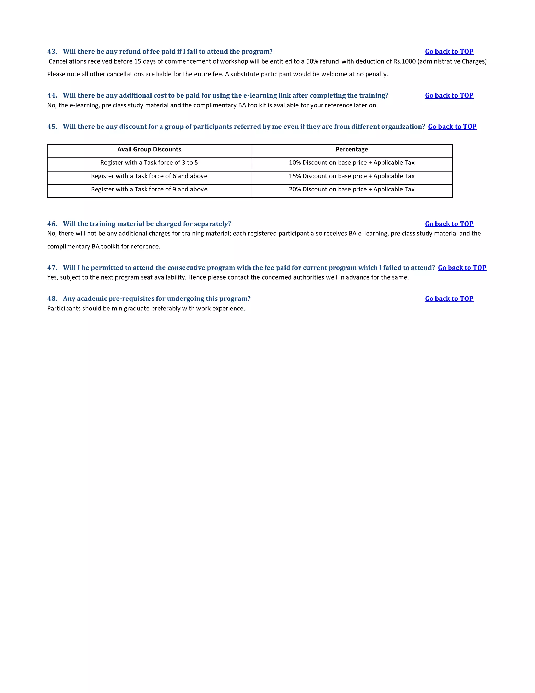 43. Will there be any refund of fee paid if I fail to attend the program?
Go back to TOP
Cancellations received before 15 days of commencement of workshop will be entitled to a 50% refund with deduction of Rs.1000 (administrative Charges)
Please note all other cancellations are liable for the entire fee. A substitute participant would be welcome at no penalty.
44. Will there be any additional cost to be paid for using the e-learning link after completing the training?
No, the e-learning, pre class study material and the complimentary BA toolkit is available for your reference later on.

Go back to TOP

45. Will there be any discount for a group of participants referred by me even if they are from different organization? Go back to TOP
Avail Group Discounts

Percentage

Register with a Task force of 3 to 5

10% Discount on base price + Applicable Tax

Register with a Task force of 6 and above

15% Discount on base price + Applicable Tax

Register with a Task force of 9 and above

20% Discount on base price + Applicable Tax

46. Will the training material be charged for separately?
Go back to TOP
No, there will not be any additional charges for training material; each registered participant also receives BA e-learning, pre class study material and the
complimentary BA toolkit for reference.
47. Will I be permitted to attend the consecutive program with the fee paid for current program which I failed to attend? Go back to TOP
Yes, subject to the next program seat availability. Hence please contact the concerned authorities well in advance for the same.
48. Any academic pre-requisites for undergoing this program?
Participants should be min graduate preferably with work experience.

Go back to TOP

 