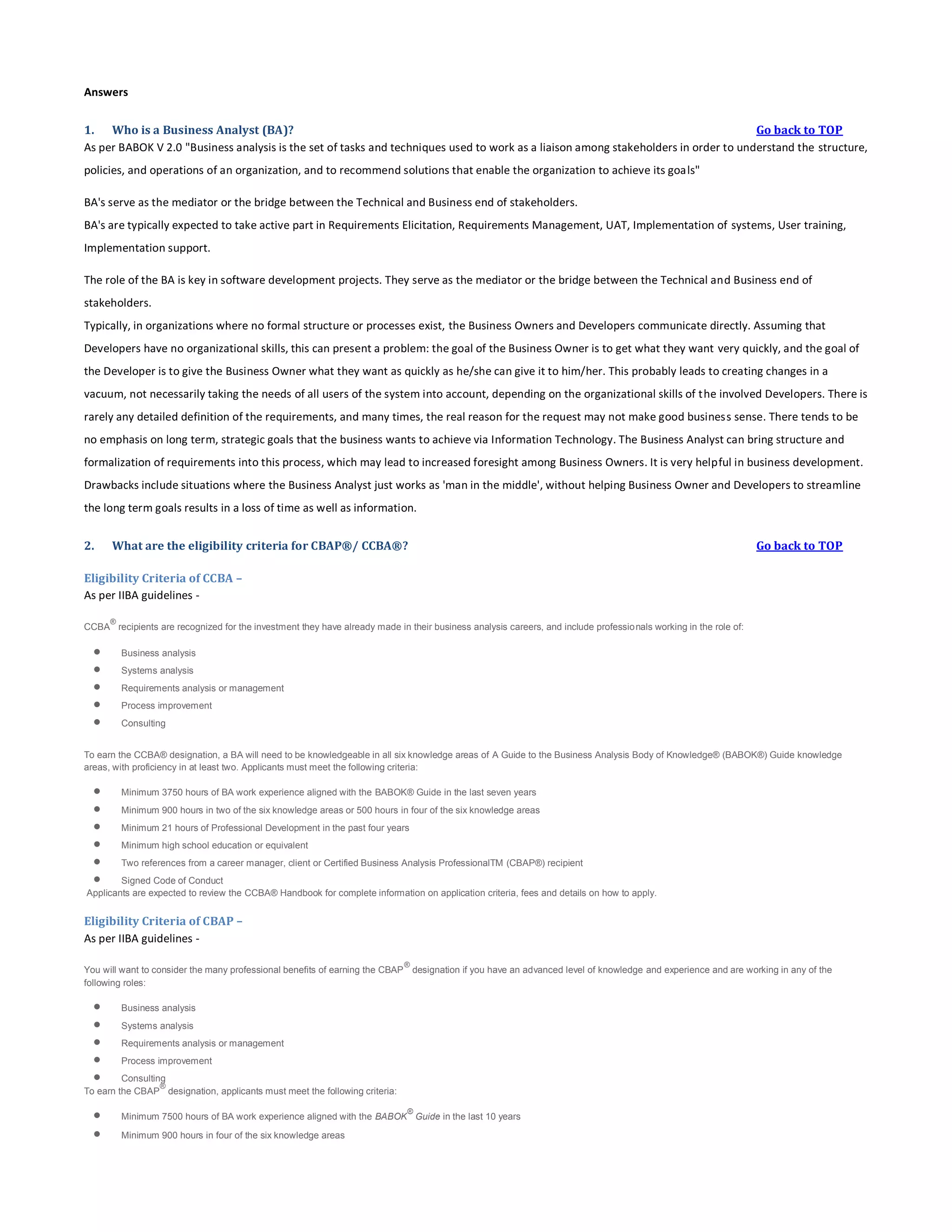 Answers
1. Who is a Business Analyst (BA)?
Go back to TOP
As per BABOK V 2.0 "Business analysis is the set of tasks and techniques used to work as a liaison among stakeholders in order to understand the structure,
policies, and operations of an organization, and to recommend solutions that enable the organization to achieve its goals"
BA's serve as the mediator or the bridge between the Technical and Business end of stakeholders.
BA's are typically expected to take active part in Requirements Elicitation, Requirements Management, UAT, Implementation of systems, User training,
Implementation support.
The role of the BA is key in software development projects. They serve as the mediator or the bridge between the Technical and Business end of
stakeholders.
Typically, in organizations where no formal structure or processes exist, the Business Owners and Developers communicate directly. Assuming that
Developers have no organizational skills, this can present a problem: the goal of the Business Owner is to get what they want very quickly, and the goal of
the Developer is to give the Business Owner what they want as quickly as he/she can give it to him/her. This probably leads to creating changes in a
vacuum, not necessarily taking the needs of all users of the system into account, depending on the organizational skills of the involved Developers. There is
rarely any detailed definition of the requirements, and many times, the real reason for the request may not make good business sense. There tends to be
no emphasis on long term, strategic goals that the business wants to achieve via Information Technology. The Business Analyst can bring structure and
formalization of requirements into this process, which may lead to increased foresight among Business Owners. It is very helpful in business development.
Drawbacks include situations where the Business Analyst just works as 'man in the middle', without helping Business Owner and Developers to streamline
the long term goals results in a loss of time as well as information.
2.

What are the eligibility criteria for CBAP®/ CCBA®?

Go back to TOP

Eligibility Criteria of CCBA –
As per IIBA guidelines ®

CCBA recipients are recognized for the investment they have already made in their business analysis careers, and include professio nals working in the role of:







Business analysis
Systems analysis
Requirements analysis or management
Process improvement
Consulting

To earn the CCBA® designation, a BA will need to be knowledgeable in all six knowledge areas of A Guide to the Business Analysis Body of Knowledge® (BABOK®) Guide knowledge
areas, with proficiency in at least two. Applicants must meet the following criteria:








Minimum 3750 hours of BA work experience aligned with the BABOK® Guide in the last seven years
Minimum 900 hours in two of the six knowledge areas or 500 hours in four of the six knowledge areas
Minimum 21 hours of Professional Development in the past four years
Minimum high school education or equivalent
Two references from a career manager, client or Certified Business Analysis ProfessionalTM (CBAP®) recipient

Signed Code of Conduct
Applicants are expected to review the CCBA® Handbook for complete information on application criteria, fees and details on how to apply.

Eligibility Criteria of CBAP –
As per IIBA guidelines ®

You will want to consider the many professional benefits of earning the CBAP designation if you have an advanced level of knowledge and experience and are working in any of the
following roles:







Business analysis
Systems analysis
Requirements analysis or management
Process improvement

Consulting
®
To earn the CBAP designation, applicants must meet the following criteria:




®

Minimum 7500 hours of BA work experience aligned with the BABOK Guide in the last 10 years
Minimum 900 hours in four of the six knowledge areas

 