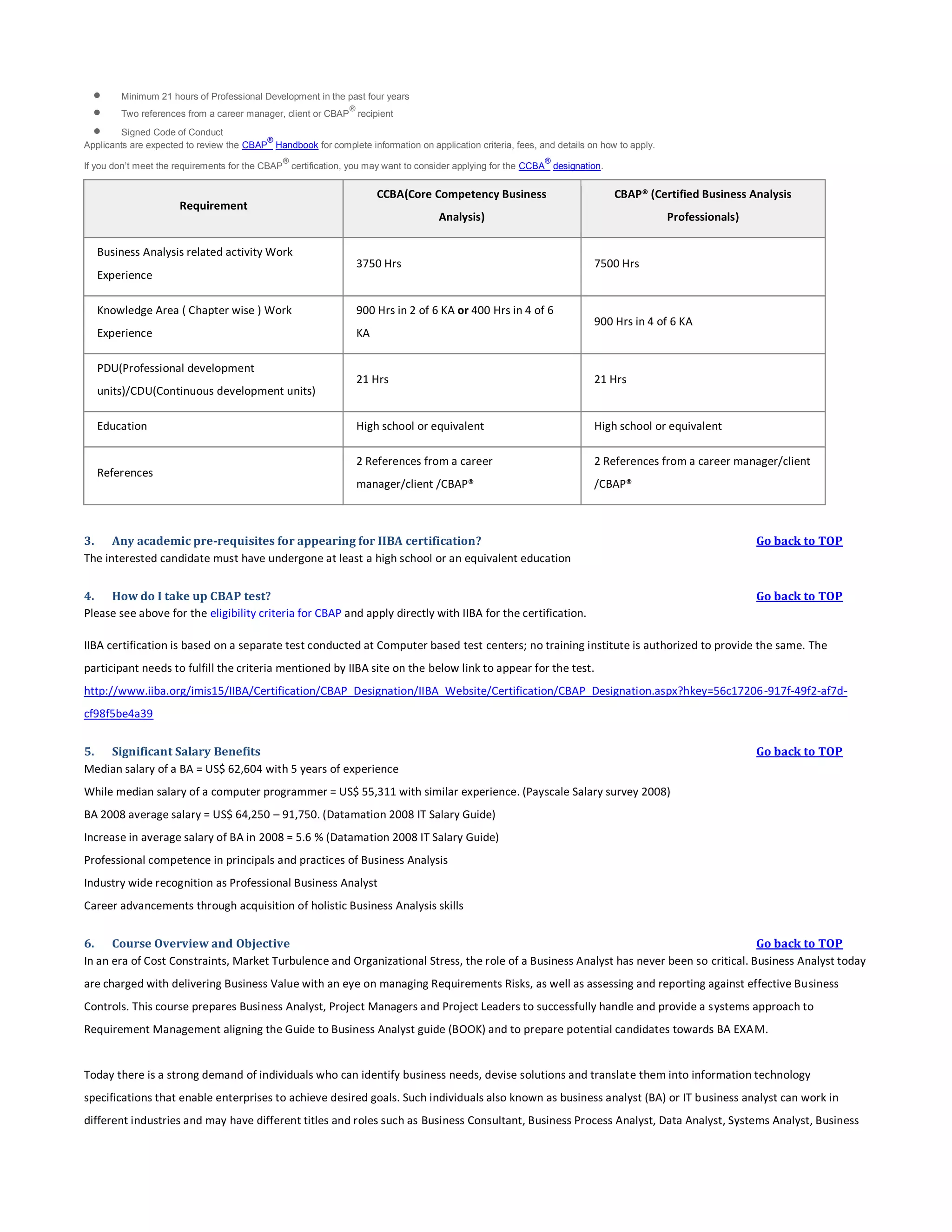 



Minimum 21 hours of Professional Development in the past four years
®

Two references from a career manager, client or CBAP recipient

Signed Code of Conduct
®
Applicants are expected to review the CBAP Handbook for complete information on application criteria, fees, and details on how to apply.
®

®

If you don’t meet the requirements for the CBAP certification, you may want to consider applying for the CCBA designation.

CCBA(Core Competency Business

Business Analysis related activity Work
Experience

CBAP® (Certified Business Analysis

Analysis)

Requirement

Professionals)

3750 Hrs

Knowledge Area ( Chapter wise ) Work

900 Hrs in 2 of 6 KA or 400 Hrs in 4 of 6

Experience

KA

PDU(Professional development
units)/CDU(Continuous development units)
Education

References

7500 Hrs

900 Hrs in 4 of 6 KA

21 Hrs

21 Hrs

High school or equivalent

High school or equivalent

2 References from a career

2 References from a career manager/client

manager/client /CBAP®

/CBAP®

3. Any academic pre-requisites for appearing for IIBA certification?
The interested candidate must have undergone at least a high school or an equivalent education

Go back to TOP

4. How do I take up CBAP test?
Please see above for the eligibility criteria for CBAP and apply directly with IIBA for the certification.

Go back to TOP

IIBA certification is based on a separate test conducted at Computer based test centers; no training institute is authorized to provide the same. The
participant needs to fulfill the criteria mentioned by IIBA site on the below link to appear for the test.
http://www.iiba.org/imis15/IIBA/Certification/CBAP_Designation/IIBA_Website/Certification/CBAP_Designation.aspx?hkey=56c17206-917f-49f2-af7dcf98f5be4a39
5. Significant Salary Benefits
Median salary of a BA = US$ 62,604 with 5 years of experience

Go back to TOP

While median salary of a computer programmer = US$ 55,311 with similar experience. (Payscale Salary survey 2008)
BA 2008 average salary = US$ 64,250 – 91,750. (Datamation 2008 IT Salary Guide)
Increase in average salary of BA in 2008 = 5.6 % (Datamation 2008 IT Salary Guide)
Professional competence in principals and practices of Business Analysis
Industry wide recognition as Professional Business Analyst
Career advancements through acquisition of holistic Business Analysis skills
6. Course Overview and Objective
Go back to TOP
In an era of Cost Constraints, Market Turbulence and Organizational Stress, the role of a Business Analyst has never been so critical. Business Analyst today
are charged with delivering Business Value with an eye on managing Requirements Risks, as well as assessing and reporting against effective Business
Controls. This course prepares Business Analyst, Project Managers and Project Leaders to successfully handle and provide a systems approach to
Requirement Management aligning the Guide to Business Analyst guide (BOOK) and to prepare potential candidates towards BA EXAM.

Today there is a strong demand of individuals who can identify business needs, devise solutions and translate them into information technology
specifications that enable enterprises to achieve desired goals. Such individuals also known as business analyst (BA) or IT business analyst can work in
different industries and may have different titles and roles such as Business Consultant, Business Process Analyst, Data Analyst, Systems Analyst, Business

 